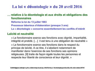 Dominique Lahary – « Se positionner dans sa collectivité » / Dominique Lahary. Enssib, 12 octobre 2016« Ethique et déontologie » / Dominique Lahary. M2 Politique et déontologie, Enssib, 13 septembre 2016
La loi « déontologie » du 20 avril 2016
… relative à la déontologie et aux droits et obligations des
fonctionnaires
Réforme la loi du 13 juillet 1983
Processus laborieux d’élaboration (presque 3 ans)
La « déontologie » concerne essentiellement les conflits d’intérêt
Laïcité et neutralité
« Le fonctionnaire exerce ses fonctions avec dignité, impartialité,
intégrité et probité. […] il est tenu à une obligation de neutralité »
« Le fonctionnaire exerce ses fonctions dans le respect du
principe de laïcité. A ce titre, il s’abstient notamment de
manifester dans l’exercice de ses fonctions ses opinions
religieuses. [Il] traite de façon égale toutes les personnes et
respecte leur liberté de conscience et leur dignité. »
 
