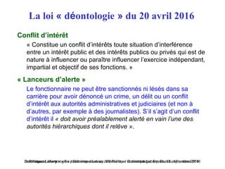 Dominique Lahary – « Se positionner dans sa collectivité » / Dominique Lahary. Enssib, 12 octobre 2016« Ethique et déontologie » / Dominique Lahary. M2 Politique et déontologie, Enssib, 13 septembre 2016
La loi « déontologie » du 20 avril 2016
Conflit d’intérêt
« Constitue un conflit d’intérêts toute situation d’interférence
entre un intérêt public et des intérêts publics ou privés qui est de
nature à influencer ou paraître influencer l’exercice indépendant,
impartial et objectif de ses fonctions. »
« Lanceurs d’alerte »
Le fonctionnaire ne peut être sanctionnés ni lésés dans sa
carrière pour avoir dénoncé un crime, un délit ou un conflit
d’intérêt aux autorités administratives et judiciaires (et non à
d’autres, par exemple à des journalistes). S’il s’agit d’un conflit
d’intérêt il « doit avoir préalablement alerté en vain l’une des 
autorités hiérarchiques dont il relève ».
 