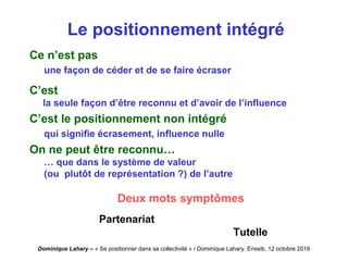 Dominique Lahary – « Se positionner dans sa collectivité » / Dominique Lahary. Enssib, 12 octobre 2016
Le positionnement intégré
Ce n’est pas
une façon de céder et de se faire écraser
C’est
la seule façon d’être reconnu et d’avoir de l’influence
C’est le positionnement non intégré
qui signifie écrasement, influence nulle
On ne peut être reconnu…
… que dans le système de valeur
(ou plutôt de représentation ?) de l’autre
Deux mots symptômes
Partenariat
Tutelle
 