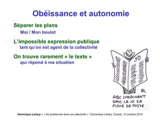 Dominique Lahary – « Se positionner dans sa collectivité » / Dominique Lahary. Enssib, 12 octobre 2016
Obéissance et autonomie
Séparer les plans
Moi / Mon boulot
L’impossible expression publique
tant qu’on est agent de la collectivité
On trouve rarement « le texte »
qui répond à ma situation
 