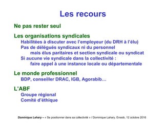 Dominique Lahary – « Se positionner dans sa collectivité » / Dominique Lahary. Enssib, 12 octobre 2016
Les recours
Ne pas rester seul
Les organisations syndicales
Habilitées à discuter avec l’employeur (du DRH à l’élu)
Pas de délégués syndicaux ni du personnel
mais élus paritaires et section syndicale ou syndicat
Si aucune vie syndicale dans la collectivité :
faire appel à une instance locale ou départementale
Le monde professionnel
BDP, conseiller DRAC, IGB, Agorabib…
L’ABF
Groupe régional
Comité d’éthique
 