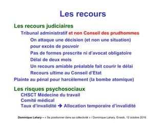 Dominique Lahary – « Se positionner dans sa collectivité » / Dominique Lahary. Enssib, 12 octobre 2016
Les recours
Les recours judiciaires
Tribunal administratif et non Conseil des prudhommes
On attaque une décision (et non une situation)
pour excès de pouvoir
Pas de formes prescrite ni d’avocat obligatoire
Délai de deux mois
Un recours amiable préalable fait courir le délai
Recours ultime au Conseil d’Etat
Plainte au pénal pour harcèlement (la bombe atomique)
Les risques psychosociaux
CHSCT Médecine du travail
Comité médical
Taux d’invalidité  Allocation temporaire d’invalidité
 