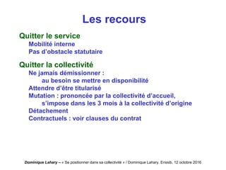 Dominique Lahary – « Se positionner dans sa collectivité » / Dominique Lahary. Enssib, 12 octobre 2016
Les recours
Quitter le service
Mobilité interne
Pas d’obstacle statutaire
Quitter la collectivité
Ne jamais démissionner :
au besoin se mettre en disponibilité
Attendre d’être titularisé
Mutation : prononcée par la collectivité d’accueil,
s’impose dans les 3 mois à la collectivité d’origine
Détachement
Contractuels : voir clauses du contrat
 