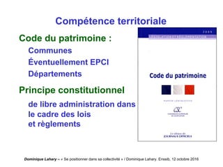 Dominique Lahary – « Se positionner dans sa collectivité » / Dominique Lahary. Enssib, 12 octobre 2016
Compétence territoriale
Code du patrimoine :
Communes
Éventuellement EPCI
Départements
Principe constitutionnel
de libre administration dans
le cadre des lois
et règlements
 