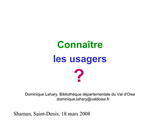Shaman, Saint-Denis, 18 mars 2008
Connaître
les usagers
?
Dominique Lahary, Bibliothèque départementale du Val d'Oise
dominique.lahary@valdoise.fr
 
