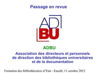 Formaion des bibliothécaires d’Etat - Enssib, 11 octobre 2012
Passage en revue
ADBU
Association des directeurs et personnels
de direction des bibliothèques universitaires
et de la documentation
 