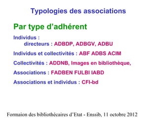 Formaion des bibliothécaires d’Etat - Enssib, 11 octobre 2012
Typologies des associations
Par type d’adhérent
Individus :
directeurs : ADBDP, ADBGV, ADBU
Individus et collectivités : ABF ADBS ACIM
Collectivités : ADDNB, Images en bibliothèque,
Associations : FADBEN FULBI IABD
Associations et individus : CFI-bd
 