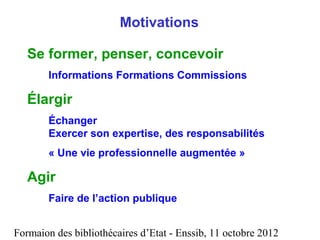 Formaion des bibliothécaires d’Etat - Enssib, 11 octobre 2012
Motivations
Se former, penser, concevoir
Informations Formations Commissions
Élargir
Échanger
Exercer son expertise, des responsabilités
« Une vie professionnelle augmentée »
Agir
Faire de l’action publique
 