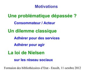 Formaion des bibliothécaires d’Etat - Enssib, 11 octobre 2012
Motivations
Une problématique dépassée ?
Consommateur / Acteur
Un dilemme classique
Adhérer pour des services
Adhérer pour agir
La loi de Nielsen
sur les réseau sociaux
 