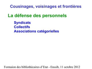 Formaion des bibliothécaires d’Etat - Enssib, 11 octobre 2012
Cousinages, voisinages et frontières
La défense des personnels
Syndicats
Collectifs
Associations catégorielles
 