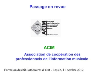 Formaion des bibliothécaires d’Etat - Enssib, 11 octobre 2012
Passage en revue
ACIM
Association de coopération des
professionnels de l’information musicale
 