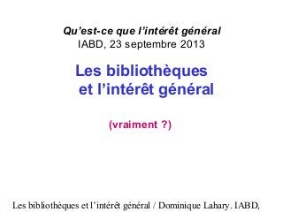 Les bibliothèques et l’intérêt général / Dominique Lahary. IABD,
Qu’est-ce que l’intérêt général
IABD, 23 septembre 2013
Les bibliothèques
et l’intérêt général
(vraiment ?)
 