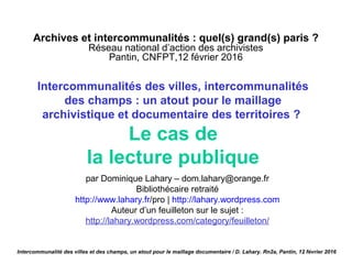 Archives et intercommunalités : quel(s) grand(s) paris ?
Réseau national d’action des archivistes
Pantin, CNFPT,12 février 2016
Intercommunalités des villes, intercommunalités
des champs : un atout pour le maillage
archivistique et documentaire des territoires ?
Le cas de
la lecture publique
par Dominique Lahary – dom.lahary@orange.fr
Bibliothécaire retraité
http://www.lahary.fr/pro | http://lahary.wordpress.com
Auteur d’un feuilleton sur le sujet :
http://lahary.wordpress.com/category/feuilleton/
Intercommunalité des villes et des champs, un atout pour le maillage documentaire / D. Lahary. Rn2a, Pantin, 12 février 2016
 