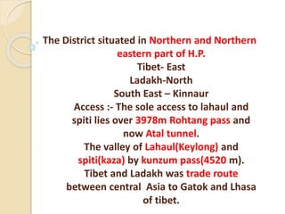 The District situated in Northern and Northern
eastern part of H.P.
Tibet- East
Ladakh-North
South East – Kinnaur
Access :- The sole access to lahaul and
spiti lies over 3978m Rohtang pass and
now Atal tunnel.
The valley of Lahaul(Keylong) and
spiti(kaza) by kunzum pass(4520 m).
Tibet and Ladakh was trade route
between central Asia to Gatok and Lhasa
of tibet.
 