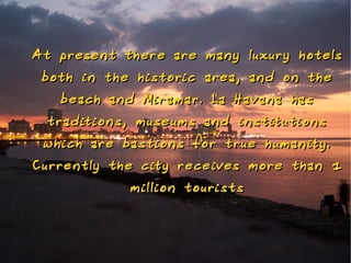 At prese nt there are ma ny luxury hotels
 both in the histo ric area, a nd o n the
   beach a nd Miramar. La H ava na has
 t raditio ns, museums a nd i nstitutio ns
 which are bastio ns fo r t rue h uma nity.
Curre ntly the city receives mo re tha n 1
              millio n tourists
 