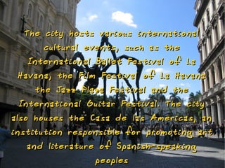 The city hosts various internatio nal
       cultural eve nts, such as the
   Internatio nal Ballet Festival o f La
 Hava na, the Film Festival o f La Hava na
    the Jazz Plaza Festival a nd the
 Internatio nal Guitar Festival. The city
also houses the Casa de las Americas, a n
i nstitutio n respo nsible fo r promoti ng art
    a nd literature o f Spa nish-speaki ng
                   peoples
 