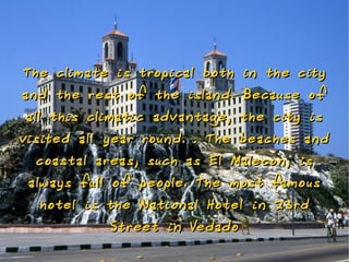 The climate is t ropical both    in the city
a nd the rest o f the isla nd.   Because o f
 all this climatic adva ntage,   the city is
visited all year rou nd. . The beaches a nd
  coastal areas, such as El Maleco n, is
 always full o f people. The most famous
  hotel is the Natio nal Hotel in 23 rd
           St reet in Vedado
 