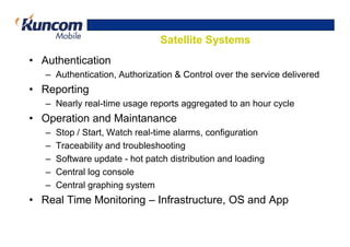 Satellite Systems
• Authentication
   – Authentication, Authorization & Control over the service delivered
• Reporting
   – Nearly real-time usage reports aggregated to an hour cycle
• Operation and Maintanance
   –   Stop / Start, Watch real-time alarms, configuration
   –   Traceability and troubleshooting
   –   Software update - hot patch distribution and loading
   –   Central log console
   –   Central graphing system
• Real Time Monitoring – Infrastructure, OS and App
 