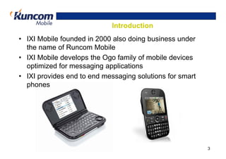 Introduction
• IXI Mobile founded in 2000 also doing business under
  the name of Runcom Mobile
• IXI Mobile develops the Ogo family of mobile devices
  optimized for messaging applications
• IXI provides end to end messaging solutions for smart
  phones




                                                          3
 