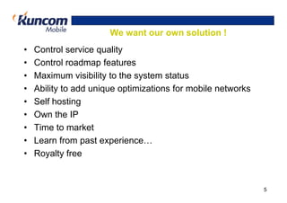 We want our own solution !
•   Control service quality
•   Control roadmap features
•   Maximum visibility to the system status
•   Ability to add unique optimizations for mobile networks
•   Self hosting
•   Own the IP
•   Time to market
•   Learn from past experience…
•   Royalty free


                                                              5
 