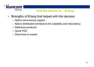 And the winner is… Erlang
• Strengths of Erlang that helped with this decision
   –   Native concurrency support
   –   Native distributed architecture for scalability and redundancy
   –   Reference products
   –   Quick POC
   –   Short time to market




                                                                        8
 