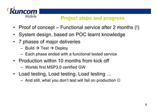 Project steps and progress
• Proof of concept – Functional service after 2 months (!)
• System design, based on POC learnt knowledge
• 7 phases of major deliveries
   – Build  Test   Deploy
   – Each phase ended with a functional tested service
• Production within 10 months from kick off
   – Worlds first MSP3.0 certified GW
• Load testing, Load testing, Load testing …
   – And still, what you don’t test will fail on production ☺




                                                                9
 