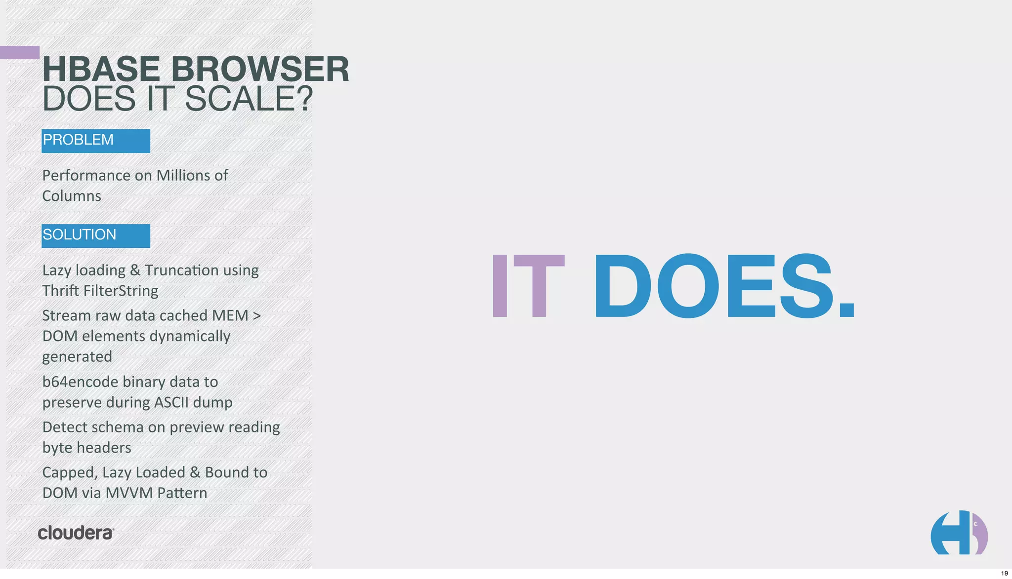 HBASE BROWSER
DOES IT SCALE?
PROBLEM

Performance	
  on	
  Millions	
  of	
  
Columns
SOLUTION

Lazy	
  loading	
  &	
  TruncaKon	
  using	
  
Thri`	
  FilterString
Stream	
  raw	
  data	
  cached	
  MEM	
  >	
  
DOM	
  elements	
  dynamically	
  
generated
b64encode	
  binary	
  data	
  to	
  
preserve	
  during	
  ASCII	
  dump
Detect	
  schema	
  on	
  preview	
  reading	
  
byte	
  headers
Capped,	
  Lazy	
  Loaded	
  &	
  Bound	
  to	
  
DOM	
  via	
  MVVM	
  PaGern

IT DOES.

19

 