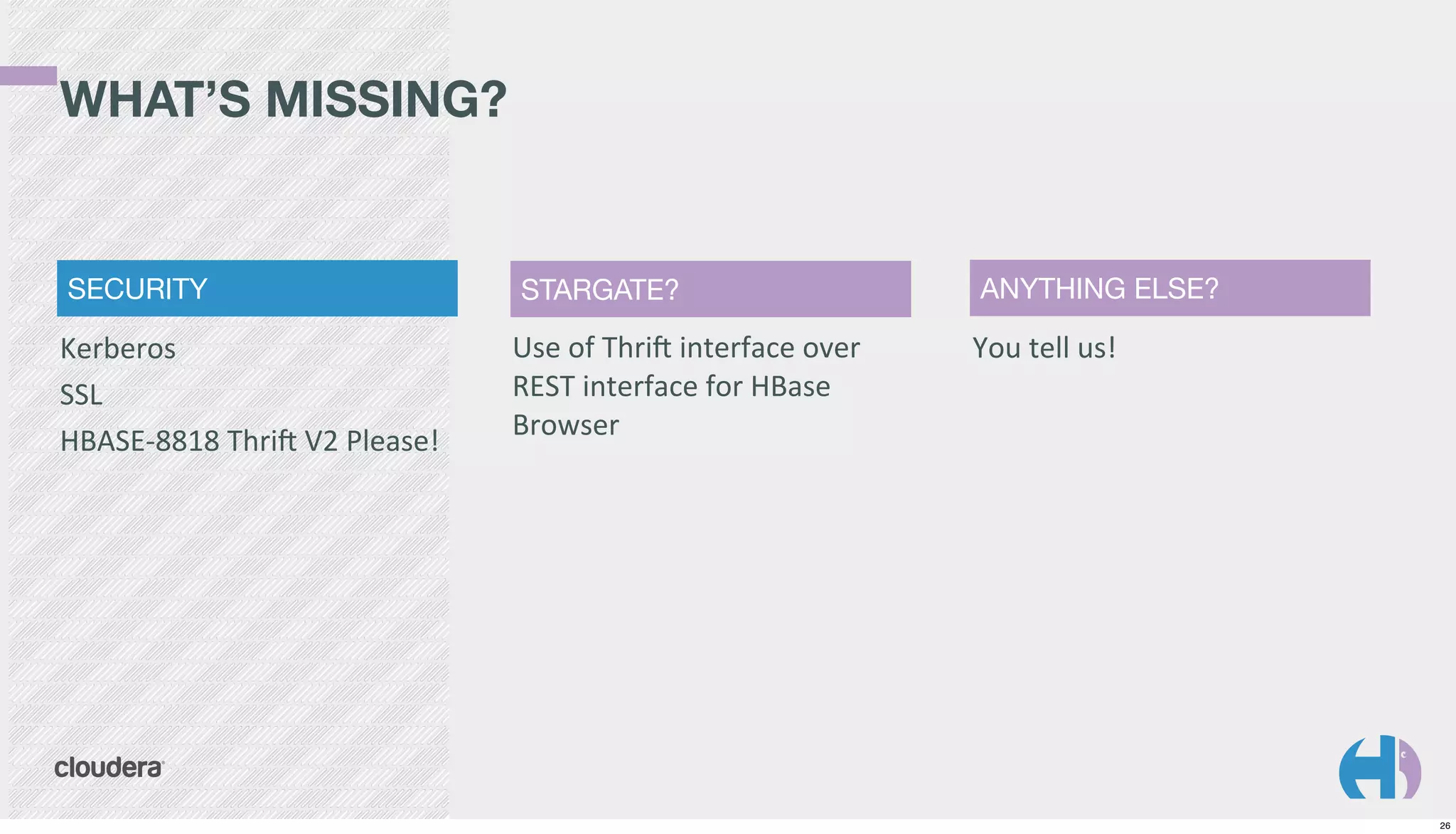 WHAT’S MISSING?

SECURITY

Kerberos
SSL
HBASE-­‐8818	
  Thri`	
  V2	
  Please!

STARGATE?

Use	
  of	
  Thri`	
  interface	
  over	
  
REST	
  interface	
  for	
  HBase	
  
Browser

ANYTHING ELSE?

You	
  tell	
  us!

26

 