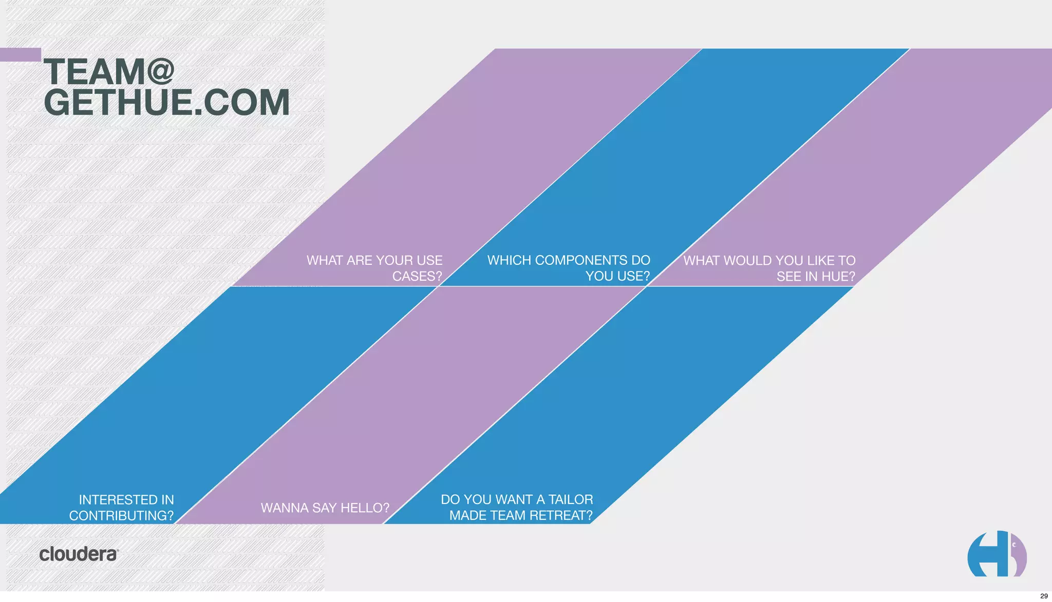 TEAM@
GETHUE.COM

WHAT ARE YOUR USE
CASES?

INTERESTED IN
CONTRIBUTING?

WANNA SAY HELLO?

WHICH COMPONENTS DO
YOU USE?

WHAT WOULD YOU LIKE TO
SEE IN HUE?

DO YOU WANT A TAILOR
MADE TEAM RETREAT?

29

 