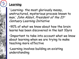 Learning ‘  Learning- the most gloriously messy, unstructured, mysterious process known to man.’  John Abbot, President of the 21 st  Centuary Learning Initiative 90% of what we know about how the brain learns has been discovered in the last 10yrs Important to take into account what we know about learning when we are trying to make teaching more effective Learning involves building on existing understanding 