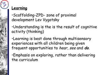 Learning Scaffolding-ZPD- zone of proximal development Lev Vygotsky Understanding is the is the result of cognitive activity (thinking) Learning is best done through multisensory experiences with all children being given frequent opportunities to  hear ,  see  and  do . Emphasis on exploring, rather than delivering the curriculum 