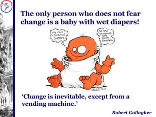 The only person who does not fear change is a baby with wet diapers! ‘ Change is inevitable, except from a vending machine.’ Robert Gallagher 