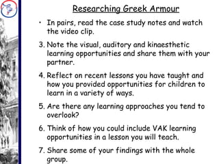 Researching Greek Armour In pairs, read the case study notes and watch the video clip. Note the visual, auditory and kinaesthetic learning opportunities and share them with your partner. Reflect on recent lessons you have taught and  how you provided opportunities for children to learn in a variety of ways. Are there any learning approaches you tend to overlook? Think of how you could include VAK learning opportunities in a lesson you will teach. Share some of your findings with the whole group. 