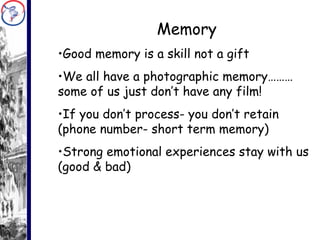 Memory Good memory is a skill not a gift We all have a photographic memory……… some of us just don’t have any film! If you don’t process- you don’t retain (phone number- short term memory) Strong emotional experiences stay with us (good & bad) 