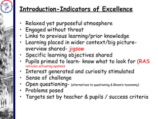 Introduction-Indicators of Excellence Relaxed yet purposeful atmosphere Engaged without threat Links to previous learning/prior knowledge Learning placed in wider context/big picture- overview shared-  jigsaw Specific learning objectives shared Pupils primed to learn- know what to look for  (RAS  reticular activating system ) Interest generated and curiosity stimulated Sense of challenge Open questioning-  (alternatives to questioning & Bloom’s taxonomy) Problems posed Targets set by teacher & pupils / success criteria 