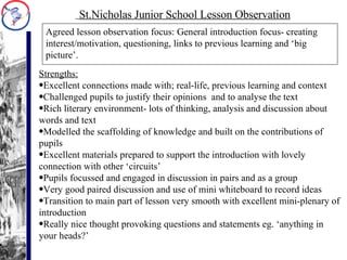 Agreed lesson observation focus: General introduction focus- creating interest/motivation, questioning, links to previous learning and ‘big picture’. St.Nicholas Junior School Lesson Observation Strengths: Excellent connections made with; real-life, previous learning and context Challenged pupils to justify their opinions  and to analyse the text Rich literary environment- lots of thinking, analysis and discussion about words and text Modelled the scaffolding of knowledge and built on the contributions of pupils Excellent materials prepared to support the introduction with lovely connection with other ‘circuits’ Pupils focussed and engaged in discussion in pairs and as a group Very good paired discussion and use of mini whiteboard to record ideas Transition to main part of lesson very smooth with excellent mini-plenary of introduction Really nice thought provoking questions and statements eg. ‘anything in your heads?’ 
