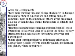 Areas for Development: Give more thinking time and engage all children in dialogue through wording of expectations and getting pupils to comment/build on the opinions of others- avoid prolonged dialogue with individual pupils- focus others to listen to and respond Reinforce expectations regarding oral participation- avoid attempting to raise your voice to talk over the pupils- be very strict about high expectations for routines involving oral participation Share clear learning objectives and success criteria and display them visually- refer to them throughout the learning and plenary where appropriate 