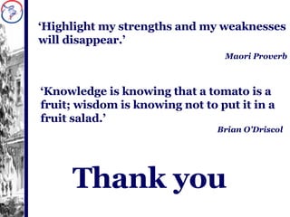 Thank you  ‘ Highlight my strengths and my weaknesses will disappear.’ Maori Proverb ‘ Knowledge is knowing that a tomato is a fruit; wisdom is knowing not to put it in a fruit salad.’ Brian O’Driscol 