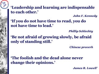 ‘ Leadership and learning are indispensable to each other.’ John F. Kennedy ‘ If you do not have time to read, you do not have time to lead.’ Phillip Schlechty ‘ Be not afraid of growing slowly, be afraid only of standing still.’ Chinese proverb ‘ The foolish and the dead alone never change their opinions.’ James R. Lowell’ 
