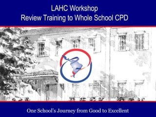 One School’s Journey from Good to Excellent  LAHC Workshop  Review Training to Whole School CPD  