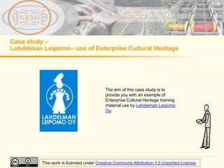 Case study –
Lahdelman Leipomo– use of Enterprise Cultural Heritage




                                         The aim of this case study is to
                                         provide you with an example of
                                         Enterprise Cultural Heritage training
                                         material use by Lahdelman Leipomo
                                         Oy.




          This work is licensed under Creative Commons Attribution 3.0 Unported License.
 