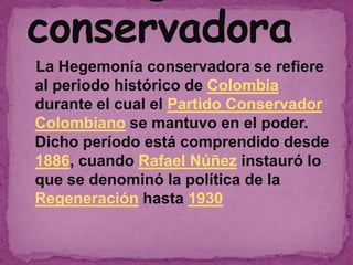 La Hegemonía conservadora se refiere
al periodo histórico de Colombia
durante el cual el Partido Conservador
Colombiano se mantuvo en el poder.
Dicho período está comprendido desde
1886, cuando Rafael Núñez instauró lo
que se denominó la política de la
Regeneración hasta 1930
 
