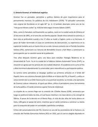 2. Antonio Gramsci: el intelectual orgánico
Gramsci fue un pensador, periodista y político italiano de gran importancia para el
pensamiento marxista. En palabras de Eric Hobsbawm (1974): “El pensador comunista
más original de Occidente en el siglo XX” (p. 1). O también descripto como uno de los
“más puros héroes civiles” (p. 410) de Italia según Ernesto Sábato (1947).
Nino, como lo llamaban cariñosamente sus padres, nació en la ciudad sarda de Ghilarza el
22 de enero de 1891, en el seno de una familia popular. Desde chico conoció la carencia, si
bien esta se profundizó cuando a los 17 años se mudó a Cagliari, junto a su hermano. A
pesar de haber terminado el Liceo en condiciones de desnutrición, su experiencia en la
capital de Cerdeña será un fuerte hito en su vida: tomará contacto con el Partido Socialista
Italiano (PSI), comenzará sus lecturas de Benedetto Crocce y Karl Marx y comenzará su
preocupación por la cuestión social de la población.
Tres años después Gramsci gana una beca para estudiar Filología Moderna en la
Universidad de Turín. Ya en la ciudad de la Fabbrica Italiana Automobili Torino (FIAT), su
situación se agrava por los precios de una ciudad industrial. A la pobreza se le suma el frío
y Nino terminará abandonando la universidad, pero intensificará su participación política.
Su carrera como periodista se despega: publica sus primeros artículos en Il Grido del
Popolo; tiene una columna llamada Sotto la Mole en el diario del PSI, el Avanti!; y edita un
único número de la La Città Futura junto a la juventud socialista. La mirada y las opiniones
de Gramsci cobran relevancia. Al igual que Marx, utiliza al periodismo como herramienta
de lucha política. El sardo comienza a ganar fama de intelectual.
La cúspide de su carrera llega con la creación de L’Ordine Nuovo (LON), semanario que
luego se publicará todos los días, el cual busca movilizar a la clase obrera y los consigli de
fábrica. A pesar de la derrota en el Bienio Rojo, el ciclo de dos años de lucha obrera en
Italia, LON gana el apoyo de Lenin; mientras que el sardo comienza a construir su teoría
para la conquista del poder en sociedades capitalistas complejas.
Crítico del conservadurismo del PSI, Gramsci es uno de los promotores de la fractura y la
creación del Partido Comunista Italiano (PCI) en 1921, por el cual es elegido diputado en

 