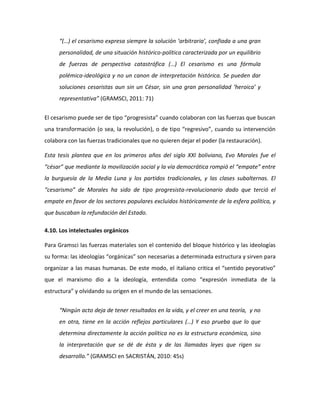 “(…) el cesarismo expresa siempre la solución ‘arbitraria’, confiada a una gran
personalidad, de una situación histórico-política caracterizada por un equilibrio
de fuerzas de perspectiva catastrófica (…) El cesarismo es una fórmula
polémica-ideológica y no un canon de interpretación histórica. Se pueden dar
soluciones cesaristas aun sin un César, sin una gran personalidad ‘heroica’ y
representativa” (GRAMSCI, 2011: 71)
El cesarismo puede ser de tipo “progresista” cuando colaboran con las fuerzas que buscan
una transformación (o sea, la revolución), o de tipo “regresivo”, cuando su intervención
colabora con las fuerzas tradicionales que no quieren dejar el poder (la restauración).
Esta tesis plantea que en los primeros años del siglo XXI boliviano, Evo Morales fue el
“césar” que mediante la movilización social y la vía democrática rompió el “empate” entre
la burguesía de la Media Luna y los partidos tradicionales, y las clases subalternas. El
“cesarismo” de Morales ha sido de tipo progresista-revolucionario dado que terció el
empate en favor de los sectores populares excluidos históricamente de la esfera política, y
que buscaban la refundación del Estado.
4.10. Los intelectuales orgánicos
Para Gramsci las fuerzas materiales son el contenido del bloque histórico y las ideologías
su forma: las ideologías “orgánicas” son necesarias a determinada estructura y sirven para
organizar a las masas humanas. De este modo, el italiano critica el “sentido peyorativo”
que el marxismo dio a la ideología, entendida como “expresión inmediata de la
estructura” y olvidando su origen en el mundo de las sensaciones.
“Ningún acto deja de tener resultados en la vida, y el creer en una teoría, y no
en otra, tiene en la acción reflejos particulares (…) Y eso prueba que lo que
determina directamente la acción política no es la estructura económica, sino
la interpretación que se dé de ésta y de las llamadas leyes que rigen su
desarrollo.” (GRAMSCI en SACRISTÁN, 2010: 45s)

 