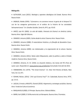Bibliografía
 ALTHUSSER, Louis (2011). Ideología y aparatos ideológicos de Estado. Buenos Aires:
Nueva Visión
 ANSALDI, Waldo (1993). “¿Conviene o no conviene invocar al genio de la lámpara? El
uso de las categorías gramscianas en el análisis de la historia de las sociedades
latinoamericanas”. En: Estudios Sociales, Santa Fe, Nº 2, pp. 45-65
 ARICÓ, José M. (2005). La cola del diablo. Itinerario de Gramsci en América Latina.
Buenos Aires: Siglo XXI Editores.
 GRAMSCI, Antonio (2005). Cartas desde la cárcel. Buenos Aires: Nueva Visión.
 GRAMSCI, Antonio (2008). El materialismo histórico y la filosofía de Benedetto Croce.
Buenos Aires: Nueva Visión.
 GRAMSCI, Antonio (2009). Los intelectuales y la organización de la cultura. Buenos
Aires: Nueva Visión.
 GRAMSCI, Antonio (2011). Notas sobre Maquiavelo, sobre la política y sobre el Estado
moderno. Buenos Aires, Nueva Visión.
 GRAMSCI, Antonio, Et. Al. (1926). La situación italiana y las tareas del PCI (Tesis de
Lyon). Lyon. Disponible en: www.gramsci.org.ar/3/26.htm Consultado 3 de abril de 2013.
 HOBSBAWM, Eric (1974). “The Great Gramsci”. En: New York Review of Books, New
York, Vol. 21, N°5.
 KOHAN, Néstor, (2011). “¿Por qué Gramsci hoy?”. En: Sudestada, Buenos Aires, N°97,
pp. 13-15.
 LACLAU, Ernesto y MOUFFE, Chantal (2010). Hegemonía y estrategia socialista. Buenos
Aires: Fondo de Cultura Económica.
 MAQUIAVELO (2005). El Príncipe. Buenos Aires: Editorial Biblos.
 MARX, Karl (2009). El 18 Brumario de Luis Bonaparte. Buenos Aires: Prometeo.

 