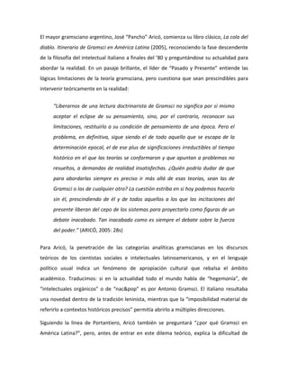 El mayor gramsciano argentino, José “Pancho” Aricó, comienza su libro clásico, La cola del
diablo. Itinerario de Gramsci en América Latina (2005), reconociendo la fase descendente
de la filosofía del intelectual italiano a finales del ’80 y preguntándose su actualidad para
abordar la realidad. En un pasaje brillante, el líder de “Pasado y Presente” entiende las
lógicas limitaciones de la teoría gramsciana, pero cuestiona que sean prescindibles para
intervenir teóricamente en la realidad:
“Liberarnos de una lectura doctrinarista de Gramsci no significa por sí mismo
aceptar el eclipse de su pensamiento, sino, por el contrario, reconocer sus
limitaciones, restituirlo a su condición de pensamiento de una época. Pero el
problema, en definitiva, sigue siendo el de todo aquello que se escapa de la
determinación epocal, el de ese plus de significaciones irreductibles al tiempo
histórico en el que las teorías se conformaron y que apuntan a problemas no
resueltos, a demandas de realidad insatisfechas. ¿Quién podría dudar de que
para abordarlas siempre es preciso ir más allá de esas teorías, sean las de
Gramsci o las de cualquier otro? La cuestión estriba en si hoy podemos hacerlo
sin él, prescindiendo de él y de todos aquellos a los que las incitaciones del
presente liberan del cepo de los sistemas para proyectarlo como figuras de un
debate inacabado. Tan inacabado como es siempre el debate sobre la fuerza
del poder.” (ARICÓ, 2005: 28s)
Para Aricó, la penetración de las categorías analíticas gramscianas en los discursos
teóricos de los cientistas sociales e intelectuales latinoamericanos, y en el lenguaje
político usual indica un fenómeno de apropiación cultural que rebalsa el ámbito
académico. Traducimos: si en la actualidad todo el mundo habla de “hegemonía”, de
“intelectuales orgánicos” o de “nac&pop” es por Antonio Gramsci. El italiano resultaba
una novedad dentro de la tradición leninista, mientras que la “imposibilidad material de
referirlo a contextos históricos precisos” permitía abrirlo a múltiples direcciones.
Siguiendo la línea de Portantiero, Aricó también se preguntará “¿por qué Gramsci en
América Latina?”, pero, antes de entrar en este dilema teórico, explica la dificultad de

 