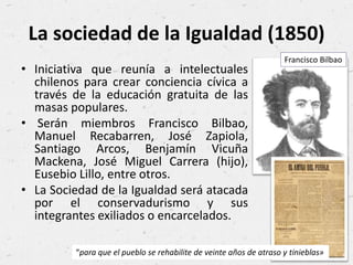 La sociedad de la Igualdad (1850)
• Iniciativa que reunía a intelectuales
chilenos para crear conciencia cívica a
través de la educación gratuita de las
masas populares.
• Serán miembros Francisco Bilbao,
Manuel Recabarren, José Zapiola,
Santiago Arcos, Benjamín Vicuña
Mackena, José Miguel Carrera (hijo),
Eusebio Lillo, entre otros.
• La Sociedad de la Igualdad será atacada
por el conservadurismo y sus
integrantes exiliados o encarcelados.
Francisco Bilbao
“para que el pueblo se rehabilite de veinte años de atraso y tinieblas»
 