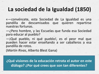 La sociedad de la Igualdad (1850)
«—convéncete, esta Sociedad de La Igualdad es una
pandilla de descamisados que quieren repartirse
nuestras fortunas.
—¿Pero hombre, y las Escuelas que funda esa Sociedad
para educar al pueblo?
—¡Qué pueblo, ni qué pueblo!, es el peor mal que
pueden hacer estar enseñando a ser caballeros a esa
pandilla de rotos.
(Martín Rivas, Alberto Blest Gana)
¿Qué visiones de la educación retrata el autor en este
diálogo? ¿Por qué crees que son tan diferentes?
 