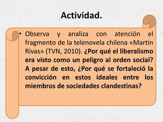 Actividad.
• Observa y analiza con atención el
fragmento de la telenovela chilena «Martín
Rivas» (TVN, 2010). ¿Por qué el liberalismo
era visto como un peligro al orden social?
A pesar de esto, ¿Por qué se fortaleció la
convicción en estos ideales entre los
miembros de sociedades clandestinas?
 