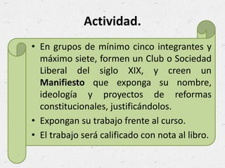 Actividad.
• En grupos de mínimo cinco integrantes y
máximo siete, formen un Club o Sociedad
Liberal del siglo XIX, y creen un
Manifiesto que exponga su nombre,
ideología y proyectos de reformas
constitucionales, justificándolos.
• Expongan su trabajo frente al curso.
• El trabajo será calificado con nota al libro.
 